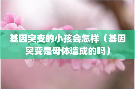 基因突变的小孩会怎样（基因突变是母体造成的吗）