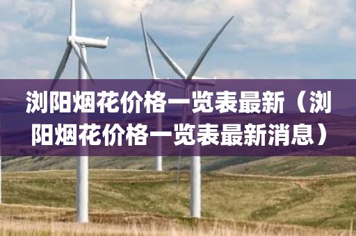 浏阳烟花价格一览表最新(浏阳烟花价格一览表最新消息) 浏阳烟花价格一览表最新(浏阳烟花价格一览表最新消息)