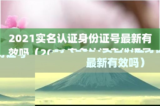 2021实名认证身份证号最新有效吗（2021实名认证身份证号最新有效吗）
