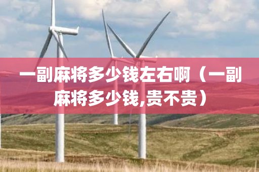 一副麻将多少钱左右啊(一副麻将多少钱,贵不贵)