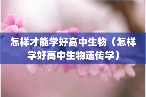 怎样才能学好高中生物（怎样学好高中生物遗传学）