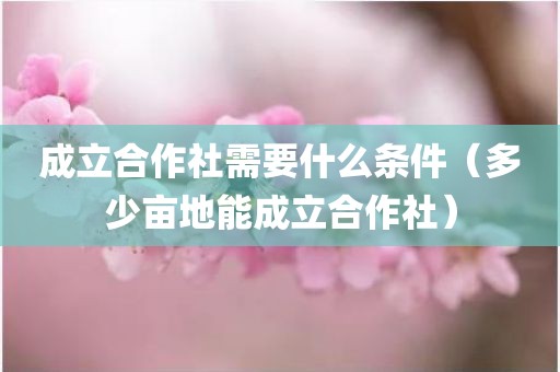 成立合作社需要什么条件（多少亩地能成立合作社）