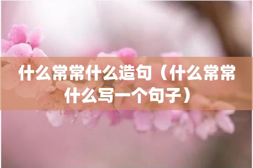 什么常常什么造句（什么常常什么写一个句子）