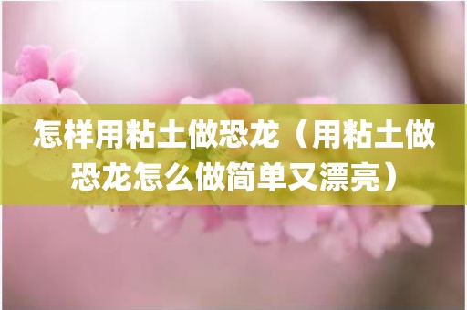 怎样用粘土做恐龙（用粘土做恐龙怎么做简单又漂亮）