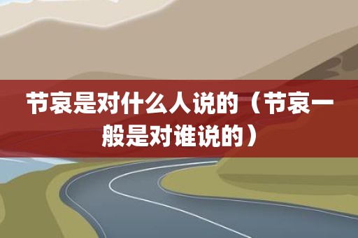节哀是对什么人说的（节哀一般是对谁说的）