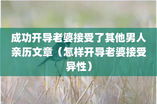 成功开导老婆接受了其他男人亲历文章（怎样开导老婆接受异性）