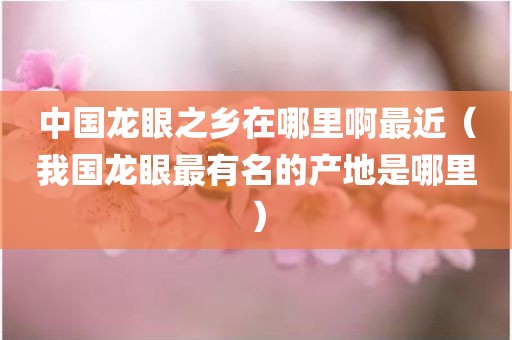 中国龙眼之乡在哪里啊最近（我国龙眼最有名的产地是哪里）