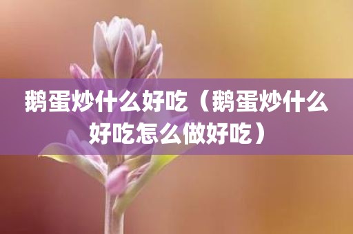 鹅蛋炒什么好吃（鹅蛋炒什么好吃怎么做好吃）