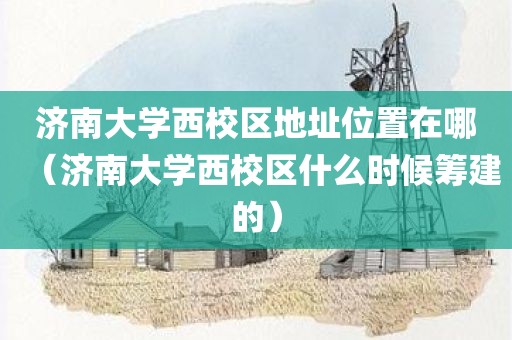 济南大学西校区地址位置在哪（济南大学西校区什么时候筹建的）