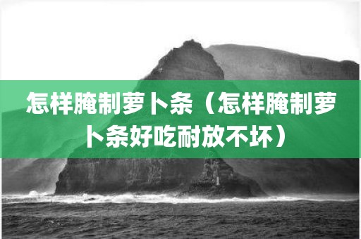 怎样腌制萝卜条(怎样腌制萝卜条好吃耐放不坏)