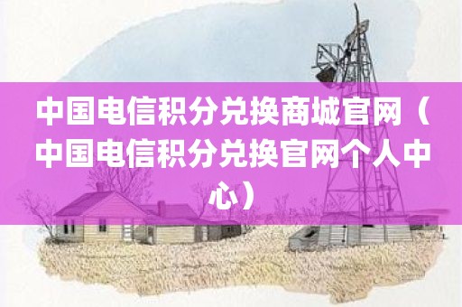 中国电信积分兑换商城官网(中国电信积分兑换官网个人中心) 中国电信积分兑换商城官网(中国电信积分兑换官网个人中心)