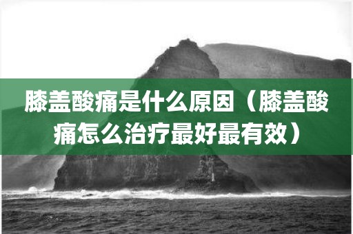 膝盖酸痛是什么原因（膝盖酸痛怎么治疗最好最有效）