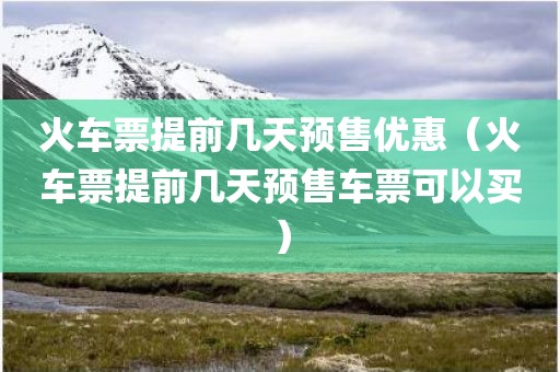 火车票提前几天预售优惠（火车票提前几天预售车票可以买）