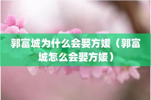 郭富城为什么会娶方媛（郭富城怎么会娶方媛）
