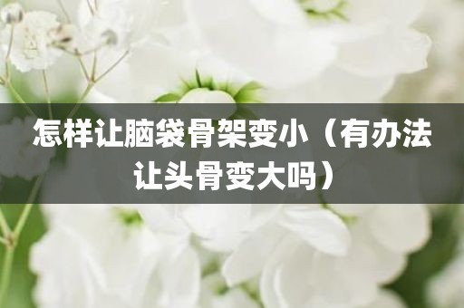 怎样让脑袋骨架变小（有办法让头骨变大吗）