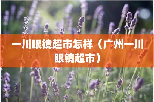 一川眼镜超市怎样(广州一川眼镜超市) 一川眼镜超市怎样(广州一川眼镜超市)