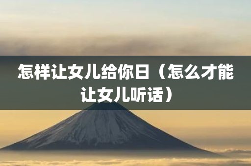 怎样让女儿给你日（怎么才能让女儿听话）