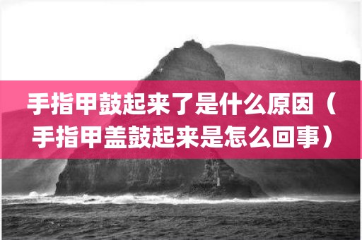 手指甲鼓起来了是什么原因(手指甲盖鼓起来是怎么回事)