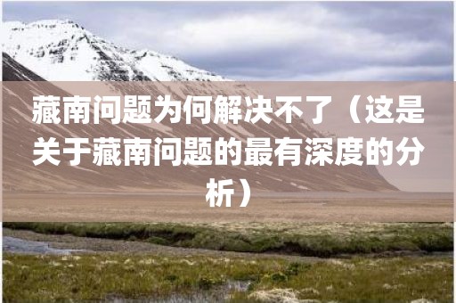 藏南问题为何解决不了（这是关于藏南问题的最有深度的分析）