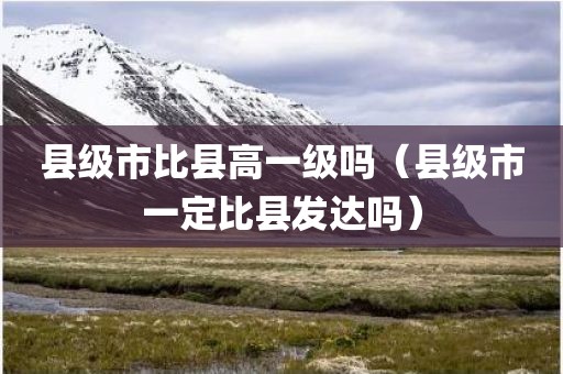县级市比县高一级吗（县级市一定比县发达吗）