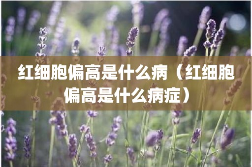 红细胞偏高是什么病（红细胞偏高是什么病症）