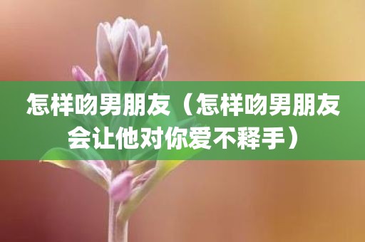 怎样吻男朋友（怎样吻男朋友会让他对你爱不释手）