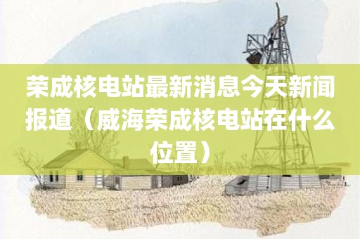 荣成核电站最新消息今天新闻报道（威海荣成核电站在什么位置）