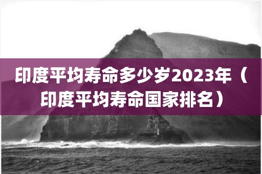 印度平均寿命多少岁2023年（印度平均寿命国家排名）