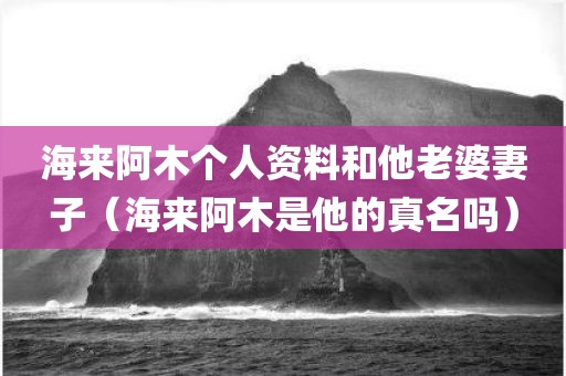 海来阿木个人资料和他老婆妻子(海来阿木是他的真名吗) 海来阿木个人资料和他老婆妻子(海来阿木是他的真名吗)