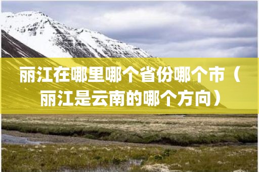 丽江在哪里哪个省份哪个市(丽江是云南的哪个方向) 丽江在哪里哪个省份哪个市(丽江是云南的哪个方向)