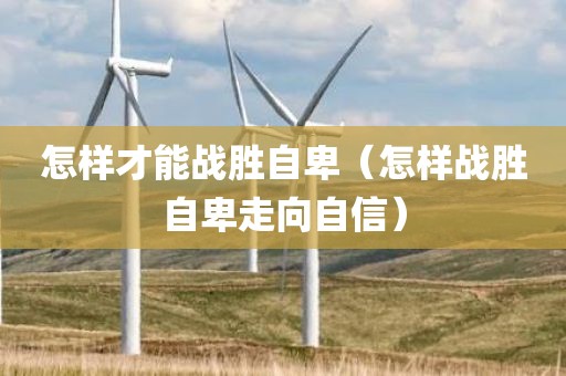 怎样才能战胜自卑（怎样战胜自卑走向自信）