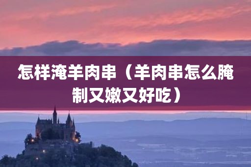 怎样淹羊肉串（羊肉串怎么腌制又嫩又好吃）