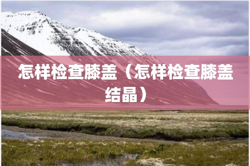 怎样检查膝盖（怎样检查膝盖结晶）