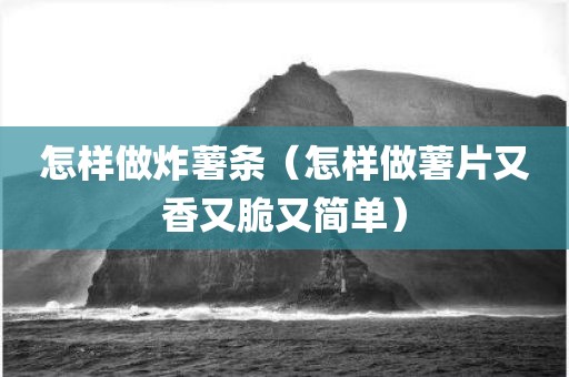 怎样做炸薯条（怎样做薯片又香又脆又简单）
