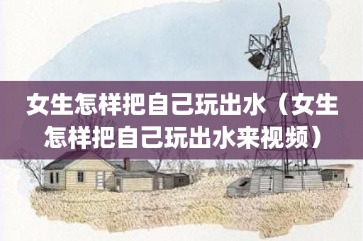 女生怎样把自己玩出水（女生怎样把自己玩出水来视频）