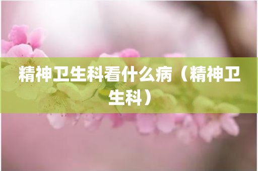 精神卫生科看什么病(精神卫生科)