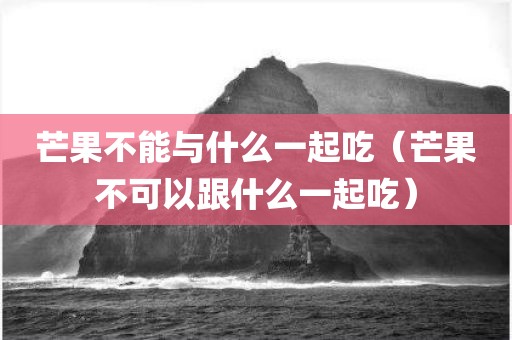 芒果不能与什么一起吃（芒果不可以跟什么一起吃）