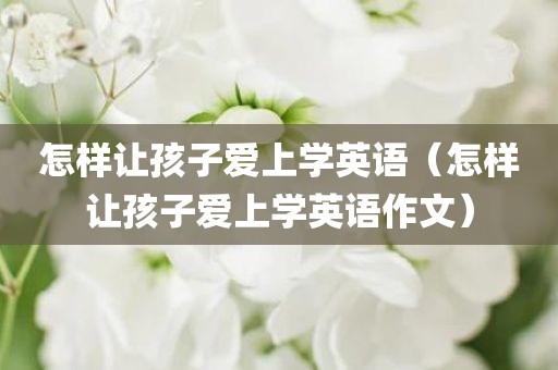怎样让孩子爱上学英语（怎样让孩子爱上学英语作文）