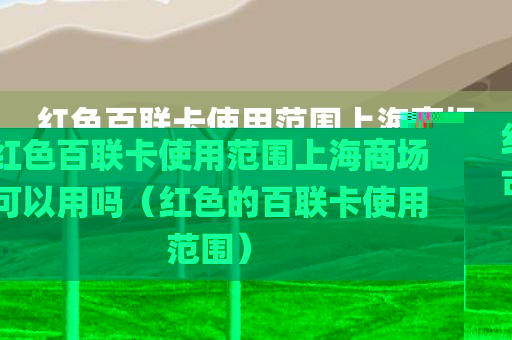 红色百联卡使用范围上海商场可以用吗（红色的百联卡使用范围）