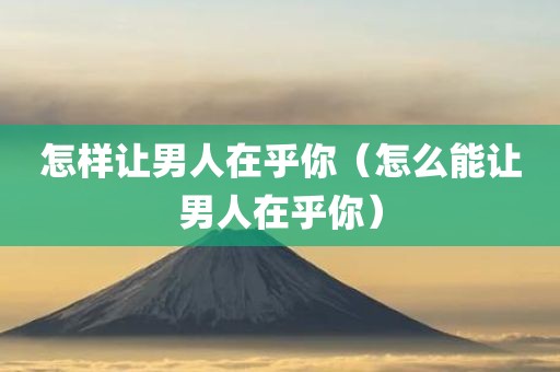 怎样让男人在乎你（怎么能让男人在乎你）