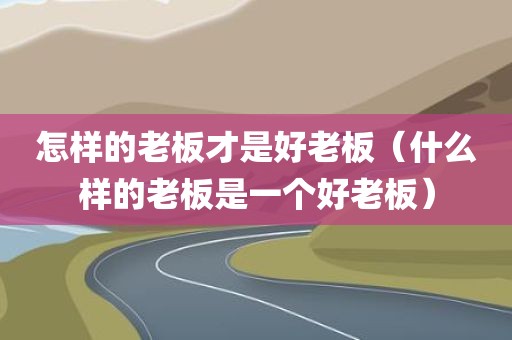 怎样的老板才是好老板（什么样的老板是一个好老板）