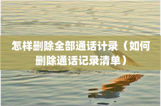 怎样删除全部通话计录（如何删除通话记录清单）