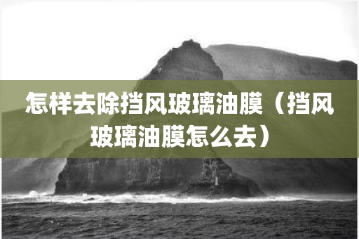 怎样去除挡风玻璃油膜（挡风玻璃油膜怎么去）