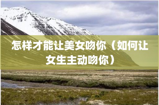 怎样才能让美女吻你（如何让女生主动吻你）