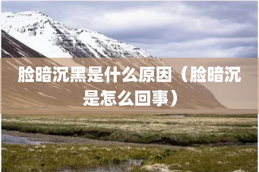 脸暗沉黑是什么原因（脸暗沉是怎么回事）