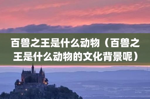百兽之王是什么动物（百兽之王是什么动物的文化背景呢）