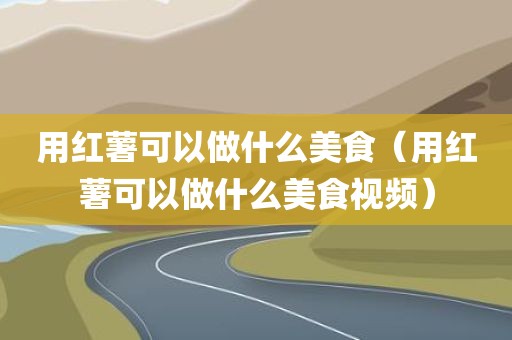 用红薯可以做什么美食（用红薯可以做什么美食视频）