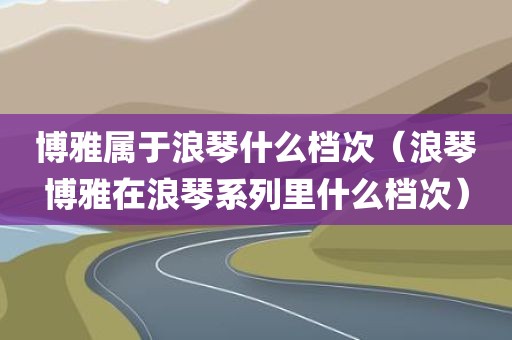 博雅属于浪琴什么档次（浪琴博雅在浪琴系列里什么档次）
