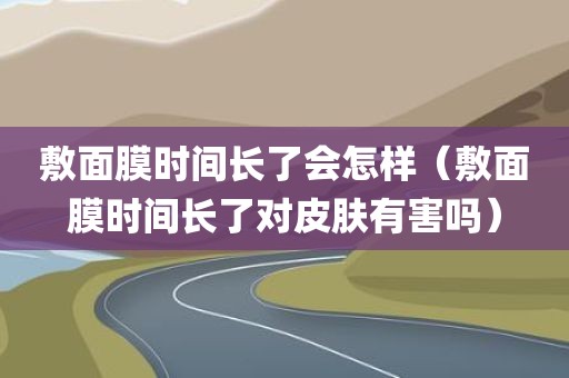 敷面膜时间长了会怎样（敷面膜时间长了对皮肤有害吗）