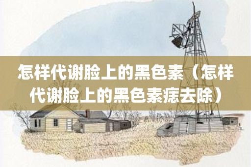 怎样代谢脸上的黑色素（怎样代谢脸上的黑色素痣去除）
